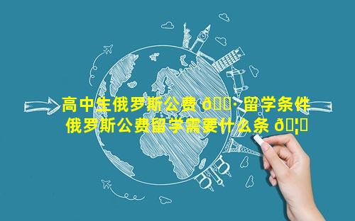 高中生俄罗斯公费 🌷 留学条件 俄罗斯公费留学需要什么条 🦄 件